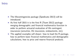 Intro
The lifecontingencies package (Spedicato 2013) will be
introduced.
As ﬁrst half 2015 it is the ﬁrst R (Team 2012) package
merging demographic and ﬁnancial mathematics function in
order to perform actuarial evaluation of life contingent
insurances (annuities, life insurances, endowments, etc).
The applied examples will shown: how to load the R package,
how to perform basic ﬁnancial mathematics and demographic
calculations, how to price and reserve ﬁnancial products.
 