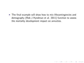 The ﬁnal example will show how to mix lifecontingencies and
demography (Rob J Hyndman et al. 2011) function to assess
the mortality development impact on annuities.
 