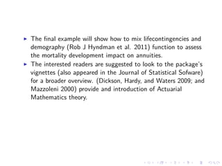 The ﬁnal example will show how to mix lifecontingencies and
demography (Rob J Hyndman et al. 2011) function to assess
the mortality development impact on annuities.
The interested readers are suggested to look to the package’s
vignettes (also appeared in the Journal of Statistical Sofware)
for a broader overview. (Dickson, Hardy, and Waters 2009; and
Mazzoleni 2000) provide and introduction of Actuarial
Mathematics theory.
 