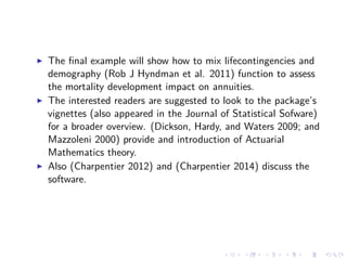 The ﬁnal example will show how to mix lifecontingencies and
demography (Rob J Hyndman et al. 2011) function to assess
the mortality development impact on annuities.
The interested readers are suggested to look to the package’s
vignettes (also appeared in the Journal of Statistical Sofware)
for a broader overview. (Dickson, Hardy, and Waters 2009; and
Mazzoleni 2000) provide and introduction of Actuarial
Mathematics theory.
Also (Charpentier 2012) and (Charpentier 2014) discuss the
software.
 