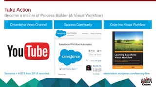 Dreamforce Video Channel Success Community Grow Into Visual Workflow
Sessions + HOTS from DF15 recorded
Take Action
Become a master of Process Builder (& Visual Workflow)
rakeshistom.wordpress.com/learning-flow
 