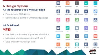  Page layouts, CSS & icons
 Download as a Zip file or unmanaged package
Is it for Admins?
YES!
 Use the icons & colours in your own Visualforce
 Make sure your developers know it & use it
 Save time with your design team
A Design System
All the resources you will ever need
 