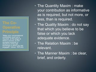• The Quantity Maxim : make 
your contribution as informative 
as is required, but not more, or 
less, than is required. 
• The Quality Maxim : do not say 
that which you believe to be 
false or which you lack 
adequate evidence. 
• The Relation Maxim : be 
relevant. 
• The Manner Maxim : be clear, 
brief, and orderly. 
“Make your conversational 
contribution such as is 
required, at the stage at 
which it occurs, by the 
accepted purpose or 
directions of the talk 
exchange in which you are 
engaged.” (Grice, 1975:45) 
 