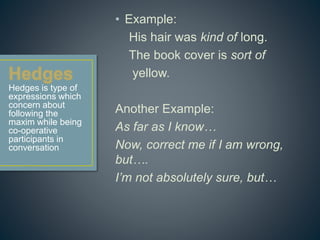 • Example: 
His hair was kind of long. 
The book cover is sort of 
yellow. 
Another Example: 
As far as I know… 
Now, correct me if I am wrong, 
but…. 
I’m not absolutely sure, but… 
Hedges is type of 
expressions which 
concern about 
following the 
maxim while being 
co-operative 
participants in 
conversation 
 