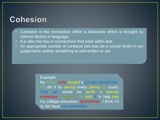 • Cohesion is the connection within a discourse which is brought by 
internal factors in language. 
• It is also the ties or connections that exist within text. 
• An appropriate number of cohesive ties may be a crucial factor in our 
judgements wether something is well-written or not. 
Example: 
My father once bought a Lincoln convertible. 
He did it by saving every penny he could. 
That car would be worth a fortune 
nowadays. However, he sold it to help pay 
my college education. Sometimes, I think I’d 
rather have the convertible. 
 