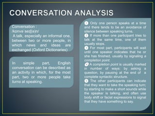 Conversation : 
/kɒnvəˈseɪʃ(ə)n/ 
A talk, especially an informal one, 
between two or more people, in 
which news and ideas are 
exchanged (Oxford Dictionaries) 
❶ Only one person speaks at a time 
and there tends to be an avoidance of 
silence between speaking turns. 
❷ If more than one participant tries to 
talk at the same time, one of them 
usually stops. 
❸ For most part, participants will wait 
until one speaker indicates that he or 
she has finished, usually by signaling a 
completion point. 
❹ A completion point is usually marked 
in number of ways: by asking a 
question, by pausing at the end of a 
complete syntactic structure. 
❺ The other participants can indicate 
that they want to take the speaking turn; 
by starting to make a short sounds while 
the speaker is talking, and often use 
body shift or facial expressions to signal 
that they have something to say. 
In simple part, English 
conversation can be described as 
an activity in which, for the most 
part, two or more people take 
turns at speaking. 
 
