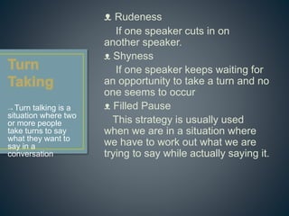 ᴥ Rudeness 
If one speaker cuts in on 
another speaker. 
ᴥ Shyness 
If one speaker keeps waiting for 
an opportunity to take a turn and no 
one seems to occur 
ᴥ Filled Pause 
This strategy is usually used 
when we are in a situation where 
we have to work out what we are 
trying to say while actually saying it. 
→ Turn talking is a 
situation where two 
or more people 
take turns to say 
what they want to 
say in a 
conversation 
 