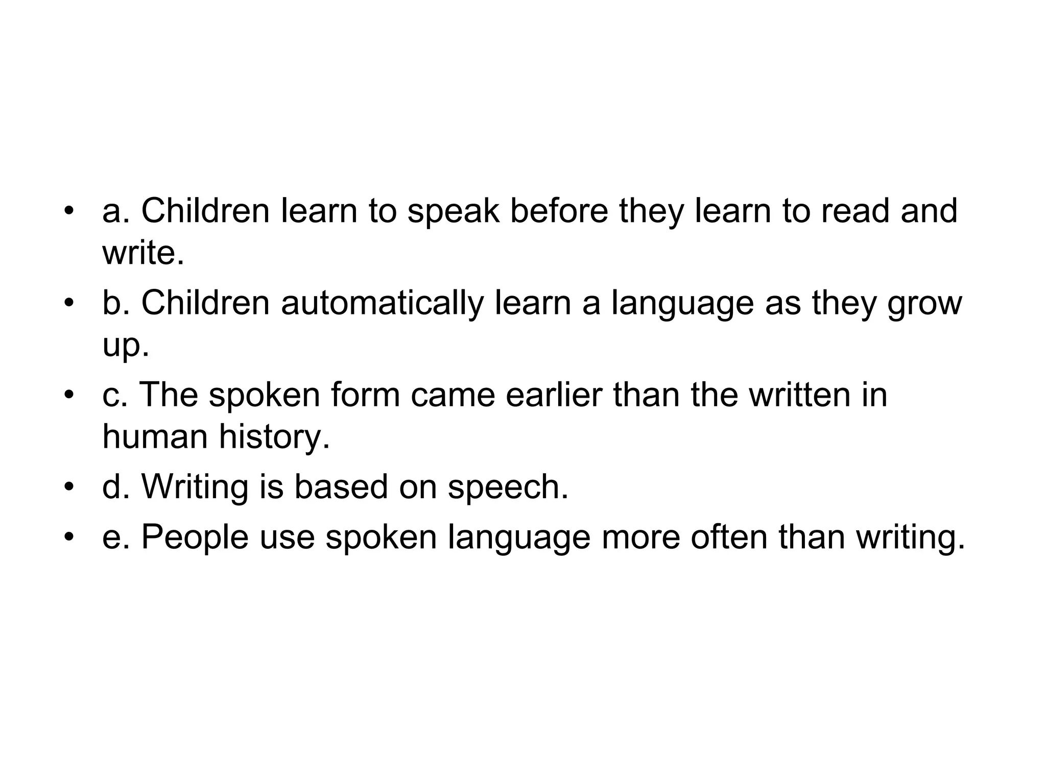• a. Children learn to speak before they learn to read and
write.
• b. Children automatically learn a language as they grow
up.
• c. The spoken form came earlier than the written in
human history.
• d. Writing is based on speech.
• e. People use spoken language more often than writing.
 
