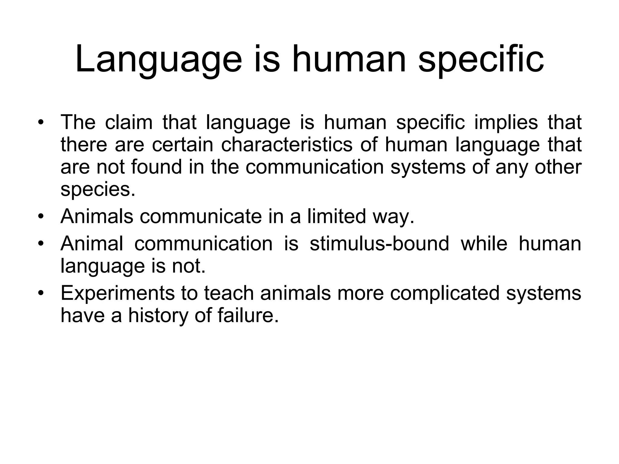 Language is human specific
• The claim that language is human specific implies that
there are certain characteristics of human language that
are not found in the communication systems of any other
species.
• Animals communicate in a limited way.
• Animal communication is stimulus-bound while human
language is not.
• Experiments to teach animals more complicated systems
have a history of failure.
 