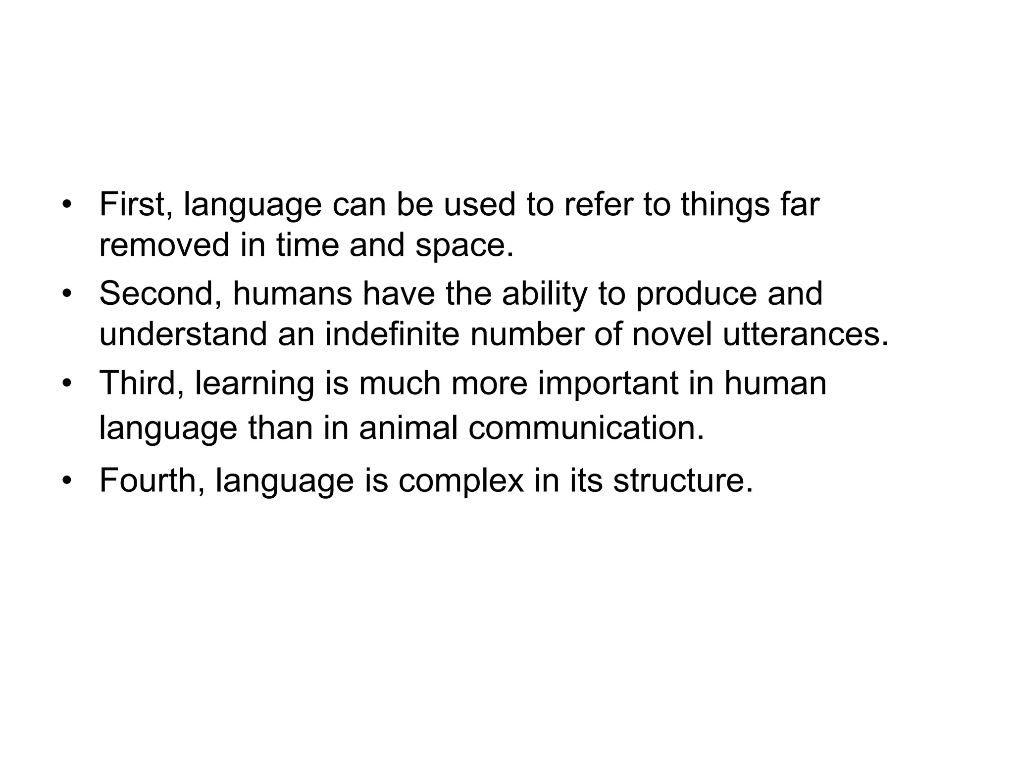 • First, language can be used to refer to things far
removed in time and space.
• Second, humans have the ability to produce and
understand an indefinite number of novel utterances.
• Third, learning is much more important in human
language than in animal communication.
• Fourth, language is complex in its structure.
 