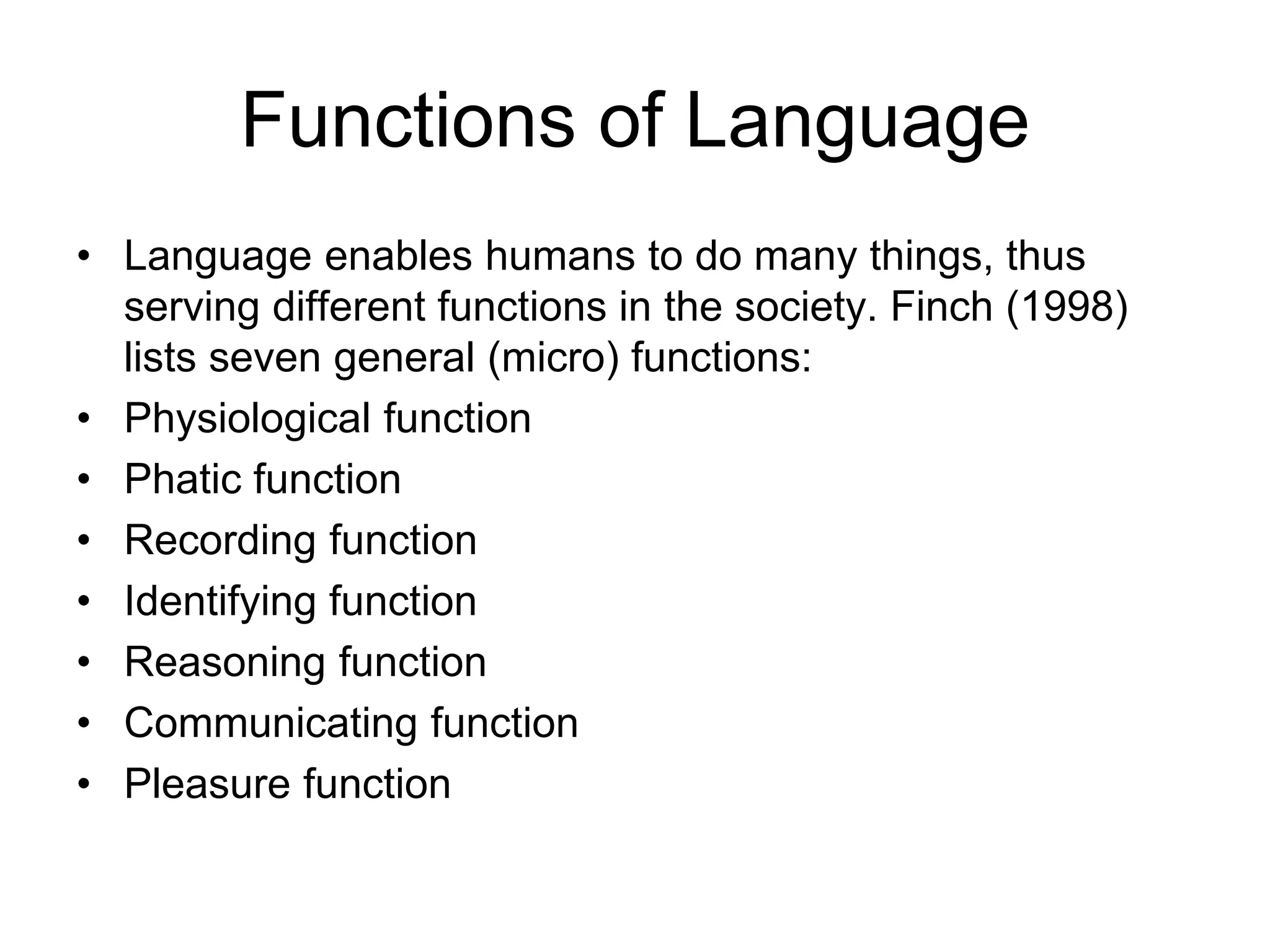 Functions of Language
• Language enables humans to do many things, thus
serving different functions in the society. Finch (1998)
lists seven general (micro) functions:
• Physiological function
• Phatic function
• Recording function
• Identifying function
• Reasoning function
• Communicating function
• Pleasure function
 