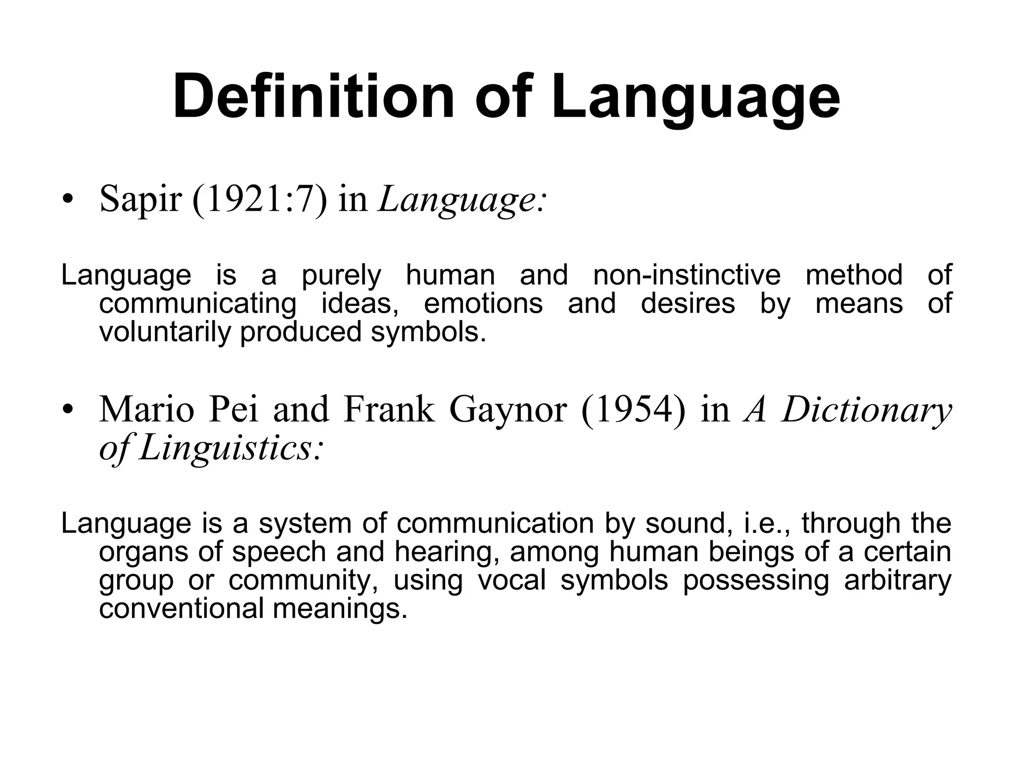 Definition of Language
• Sapir (1921:7) in Language:
Language is a purely human and non-instinctive method of
communicating ideas, emotions and desires by means of
voluntarily produced symbols.
• Mario Pei and Frank Gaynor (1954) in A Dictionary
of Linguistics:
Language is a system of communication by sound, i.e., through the
organs of speech and hearing, among human beings of a certain
group or community, using vocal symbols possessing arbitrary
conventional meanings.
 