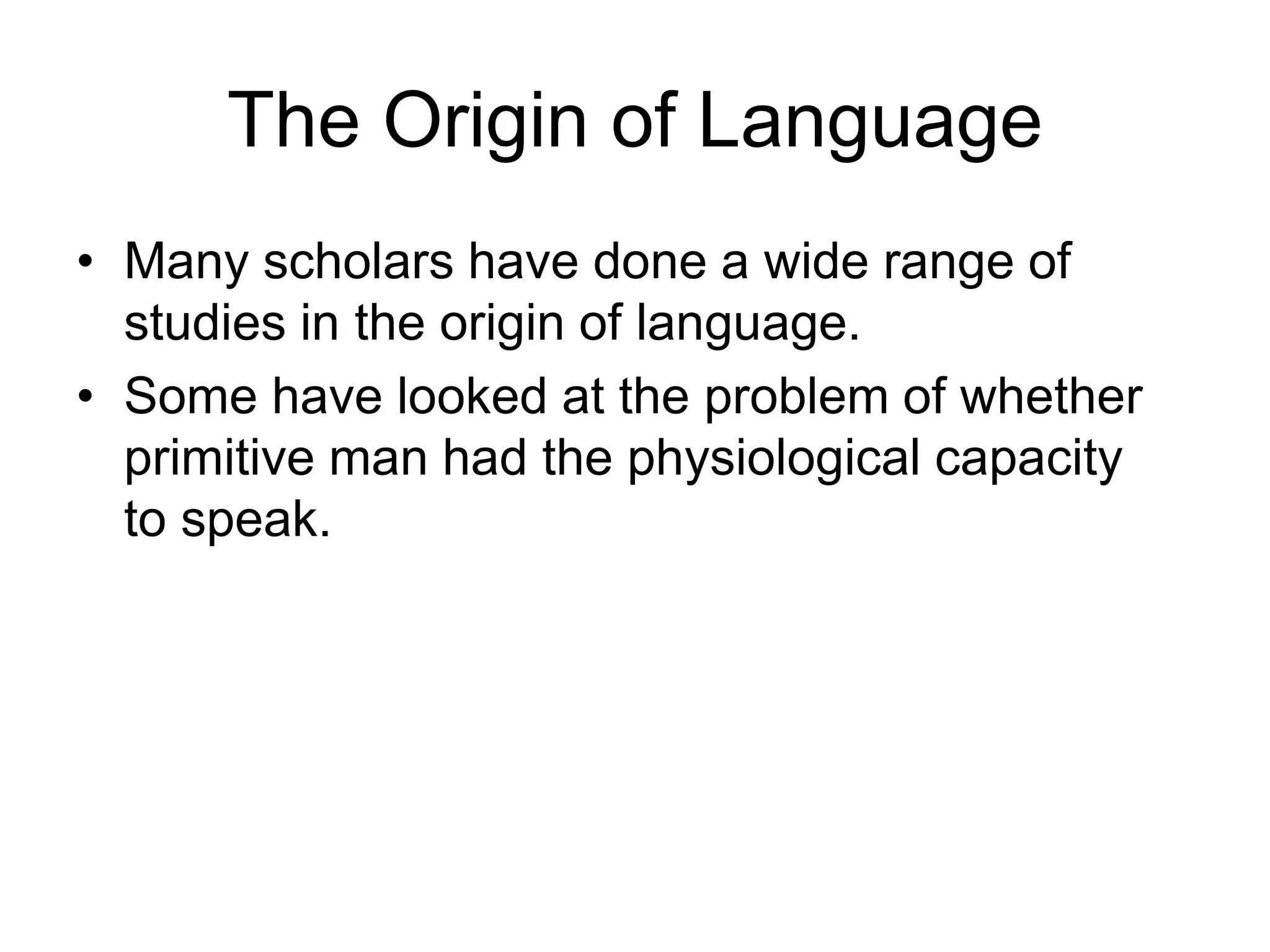 The Origin of Language
• Many scholars have done a wide range of
studies in the origin of language.
• Some have looked at the problem of whether
primitive man had the physiological capacity
to speak.
 