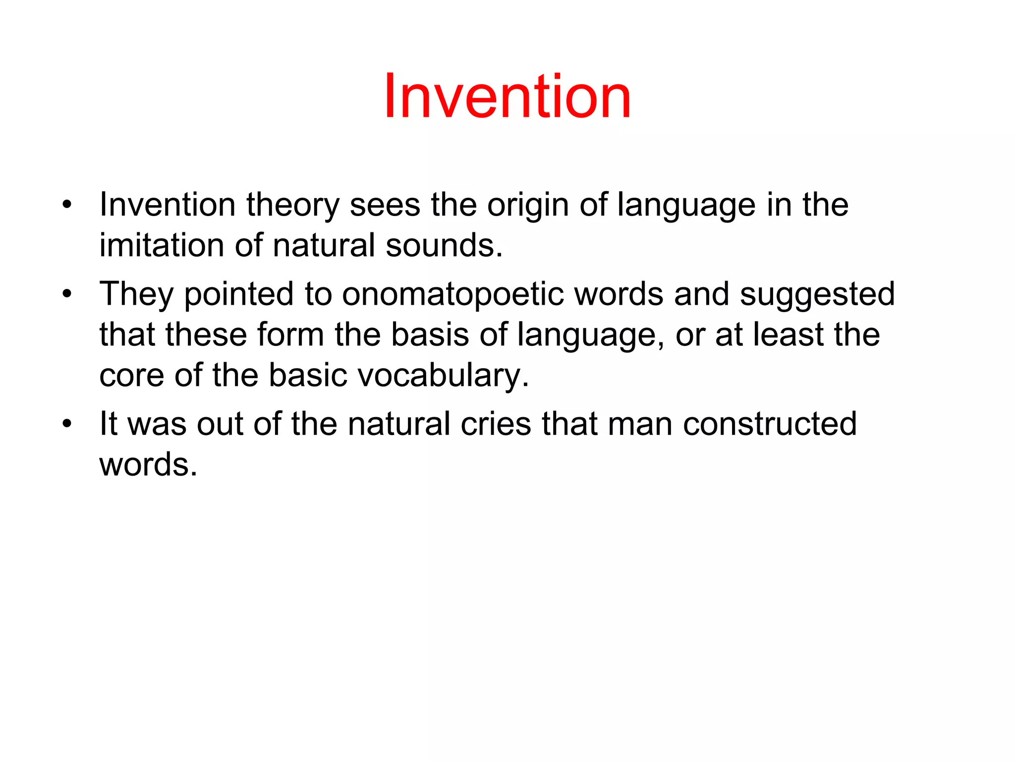 Invention
• Invention theory sees the origin of language in the
imitation of natural sounds.
• They pointed to onomatopoetic words and suggested
that these form the basis of language, or at least the
core of the basic vocabulary.
• It was out of the natural cries that man constructed
words.
 