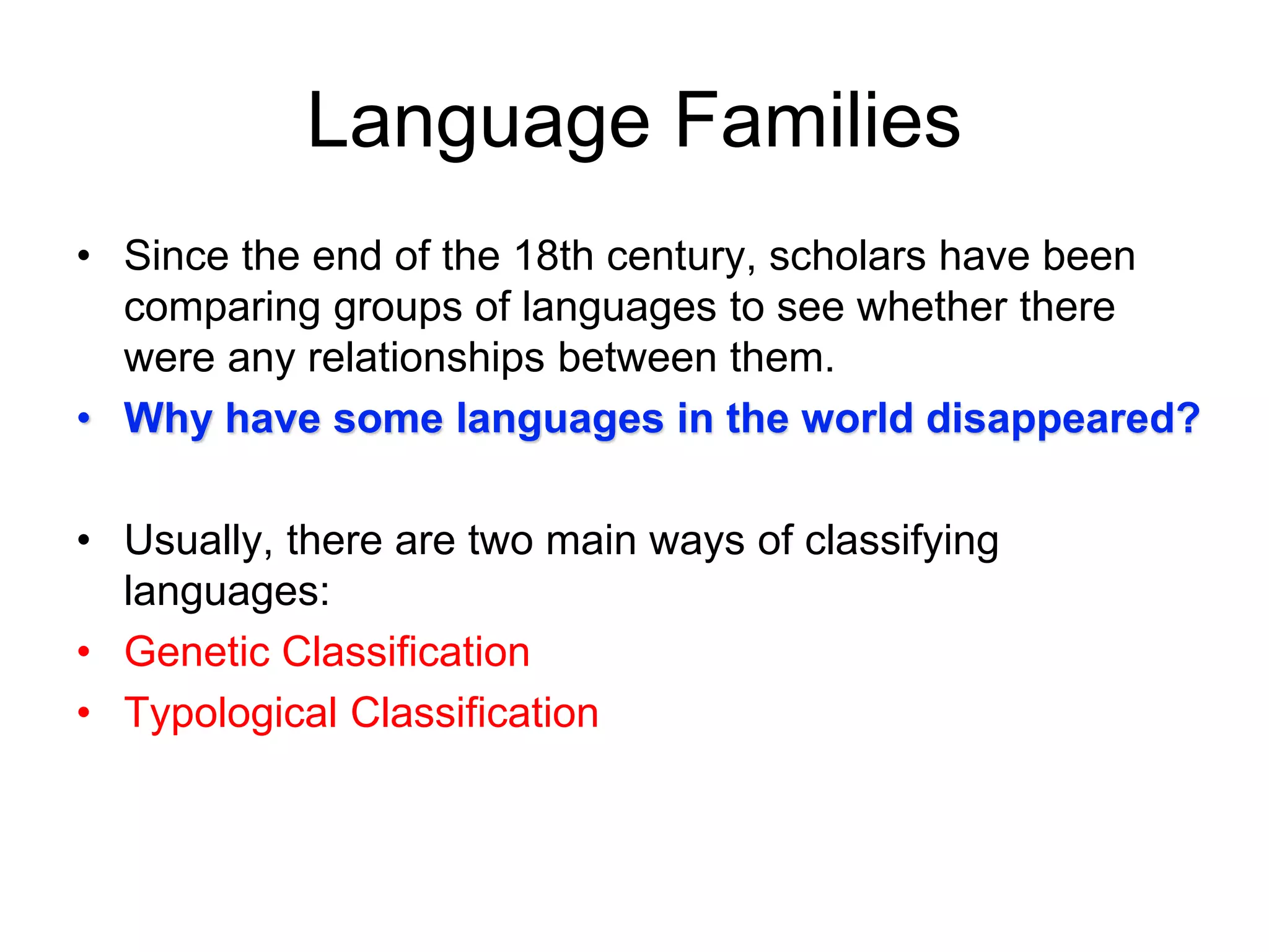 Language Families
• Since the end of the 18th century, scholars have been
comparing groups of languages to see whether there
were any relationships between them.
• Why have some languages in the world disappeared?
• Usually, there are two main ways of classifying
languages:
• Genetic Classification
• Typological Classification
 