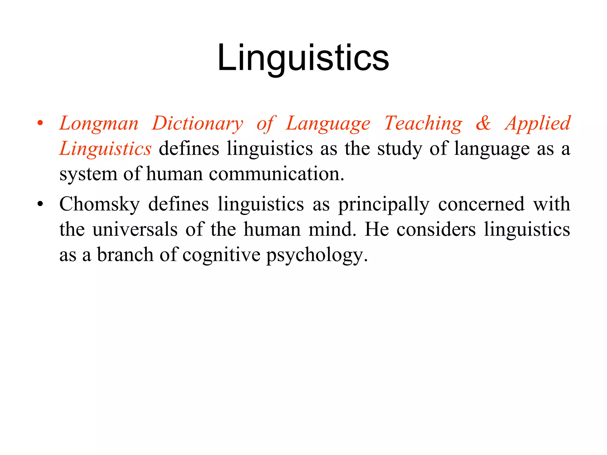 Linguistics
• Longman Dictionary of Language Teaching & Applied
Linguistics defines linguistics as the study of language as a
system of human communication.
• Chomsky defines linguistics as principally concerned with
the universals of the human mind. He considers linguistics
as a branch of cognitive psychology.
 