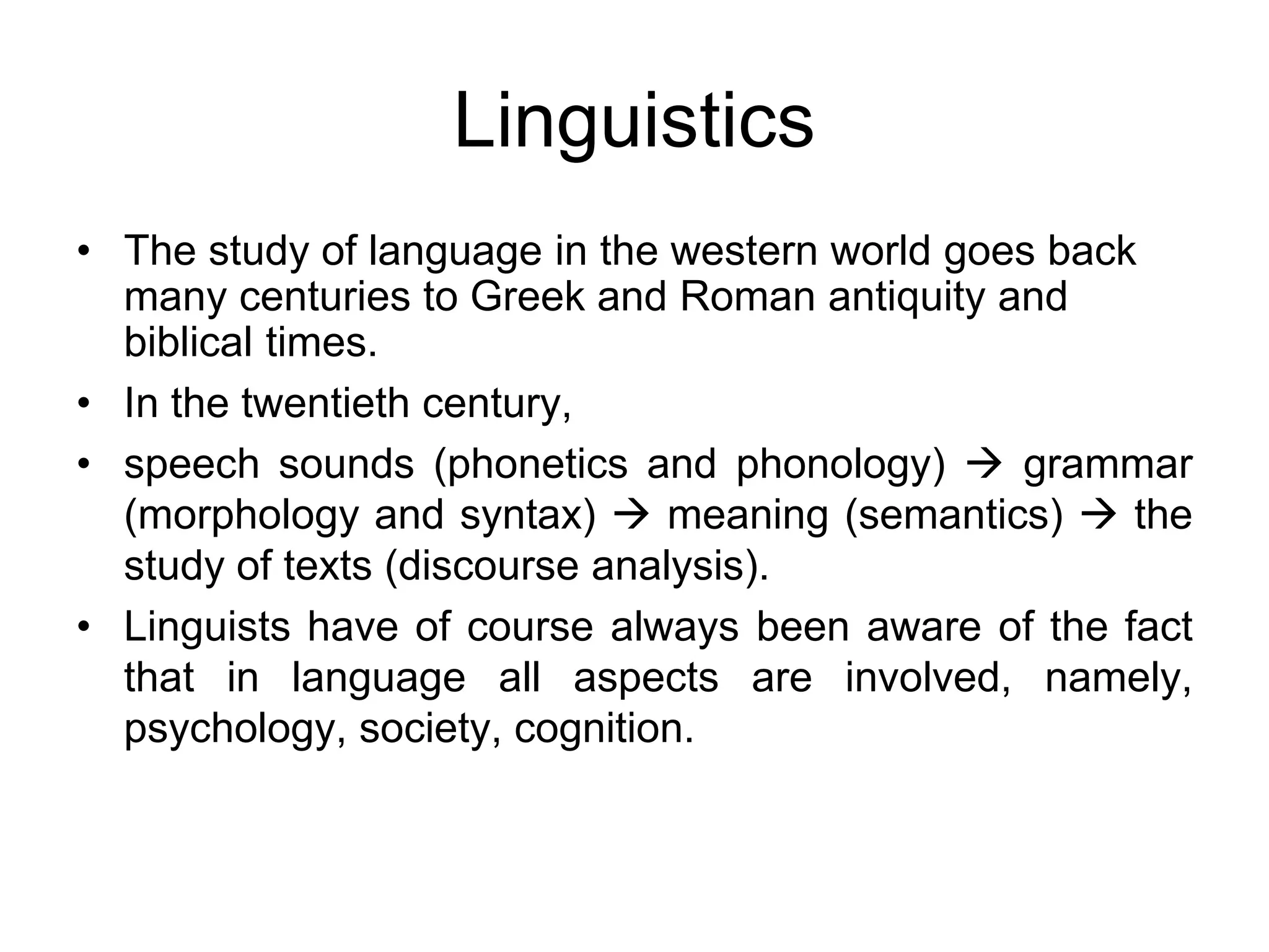 Linguistics
• The study of language in the western world goes back
many centuries to Greek and Roman antiquity and
biblical times.
• In the twentieth century,
• speech sounds (phonetics and phonology)  grammar
(morphology and syntax)  meaning (semantics)  the
study of texts (discourse analysis).
• Linguists have of course always been aware of the fact
that in language all aspects are involved, namely,
psychology, society, cognition.
 