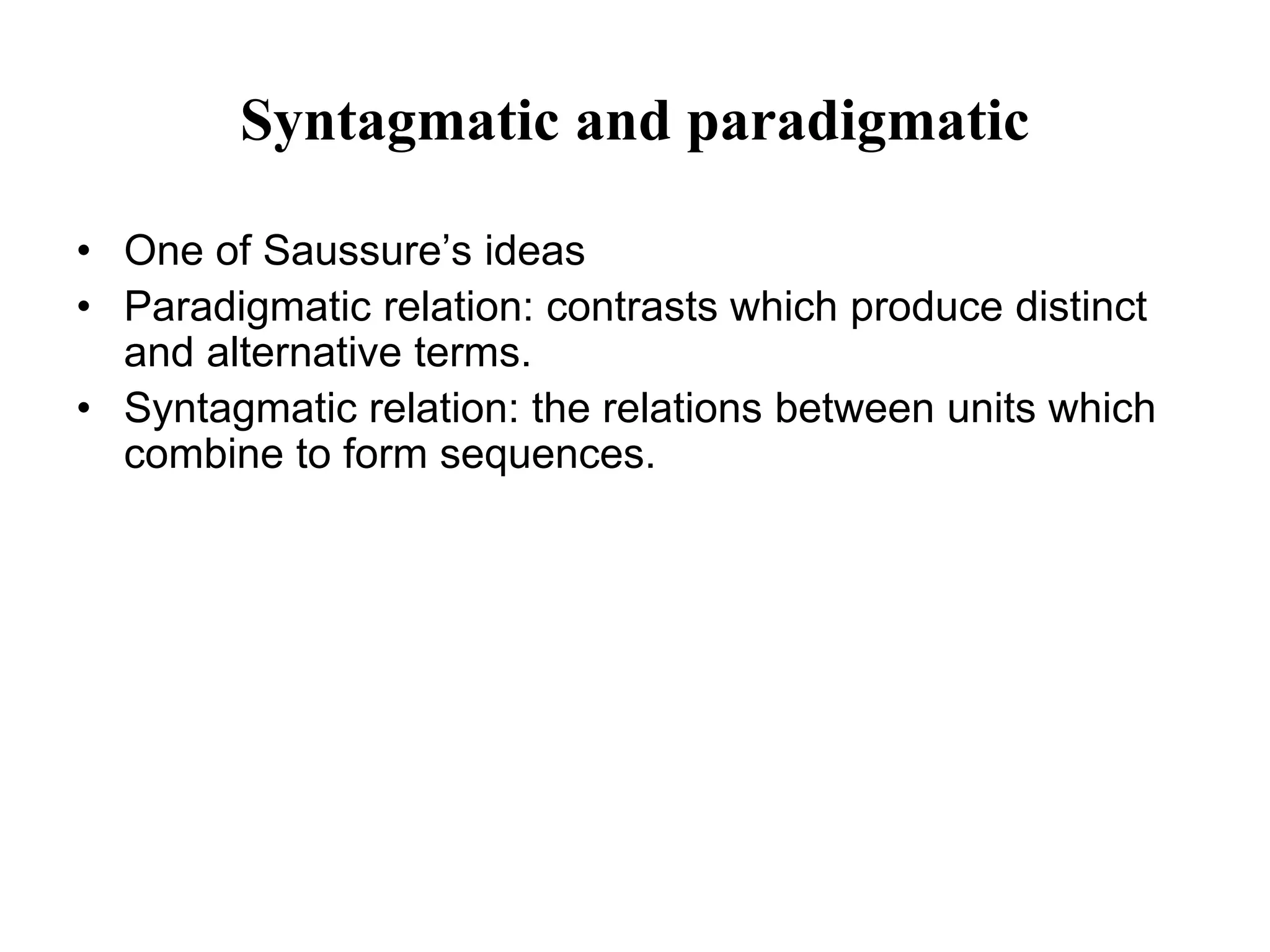 Syntagmatic and paradigmatic
• One of Saussure’s ideas
• Paradigmatic relation: contrasts which produce distinct
and alternative terms.
• Syntagmatic relation: the relations between units which
combine to form sequences.
 