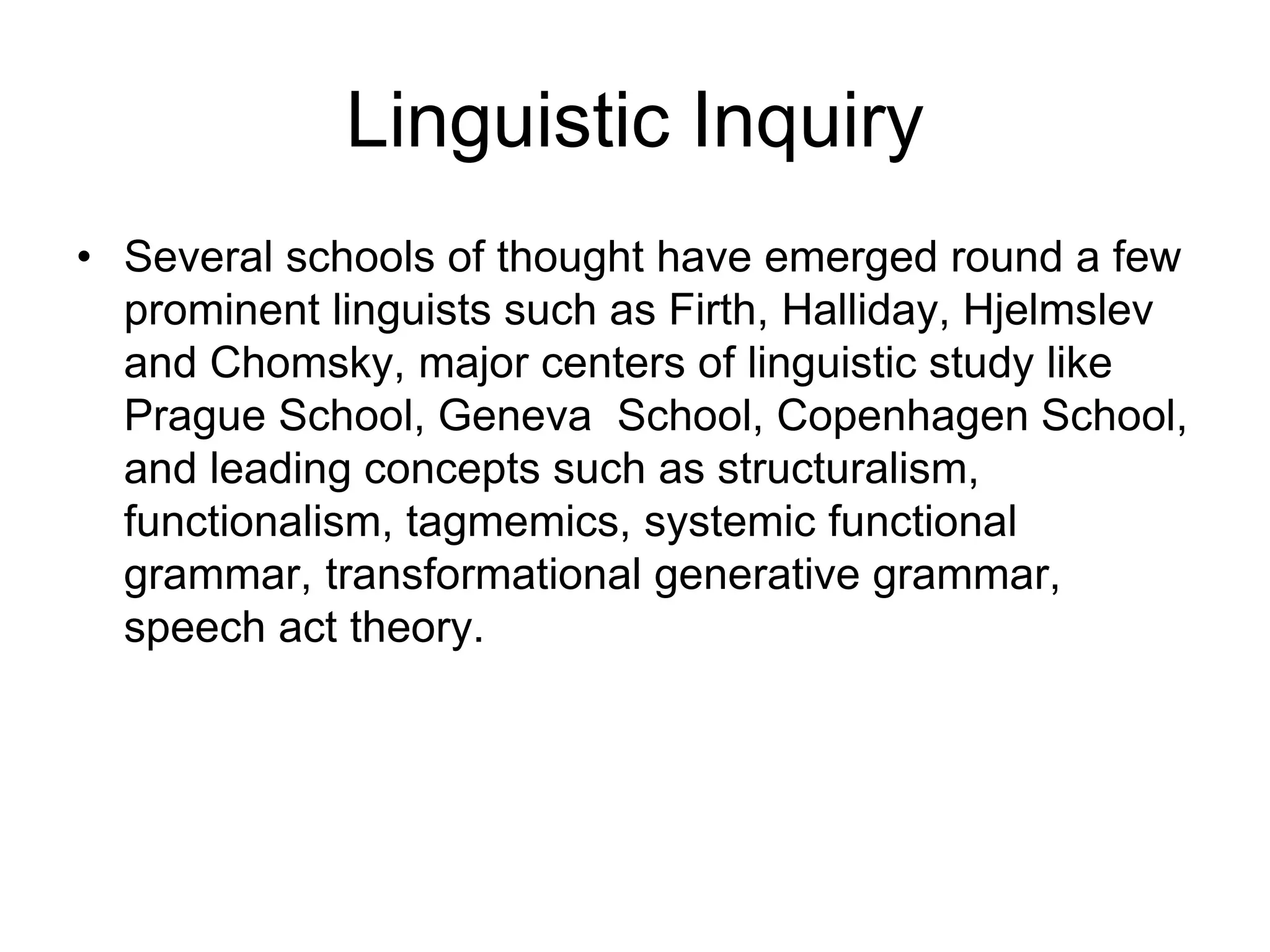 Linguistic Inquiry
• Several schools of thought have emerged round a few
prominent linguists such as Firth, Halliday, Hjelmslev
and Chomsky, major centers of linguistic study like
Prague School, Geneva School, Copenhagen School,
and leading concepts such as structuralism,
functionalism, tagmemics, systemic functional
grammar, transformational generative grammar,
speech act theory.
 