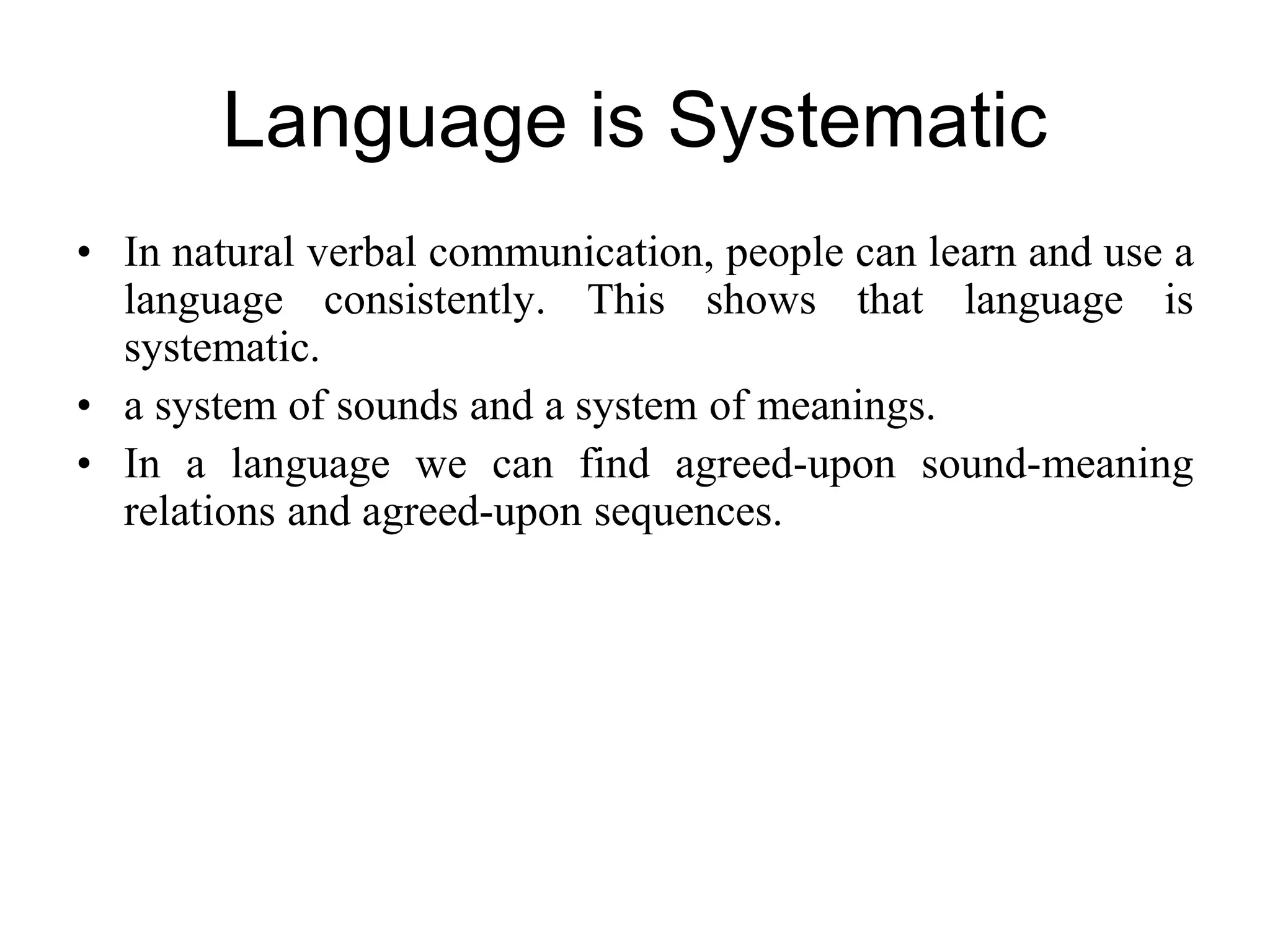 Language is Systematic
• In natural verbal communication, people can learn and use a
language consistently. This shows that language is
systematic.
• a system of sounds and a system of meanings.
• In a language we can find agreed-upon sound-meaning
relations and agreed-upon sequences.
 