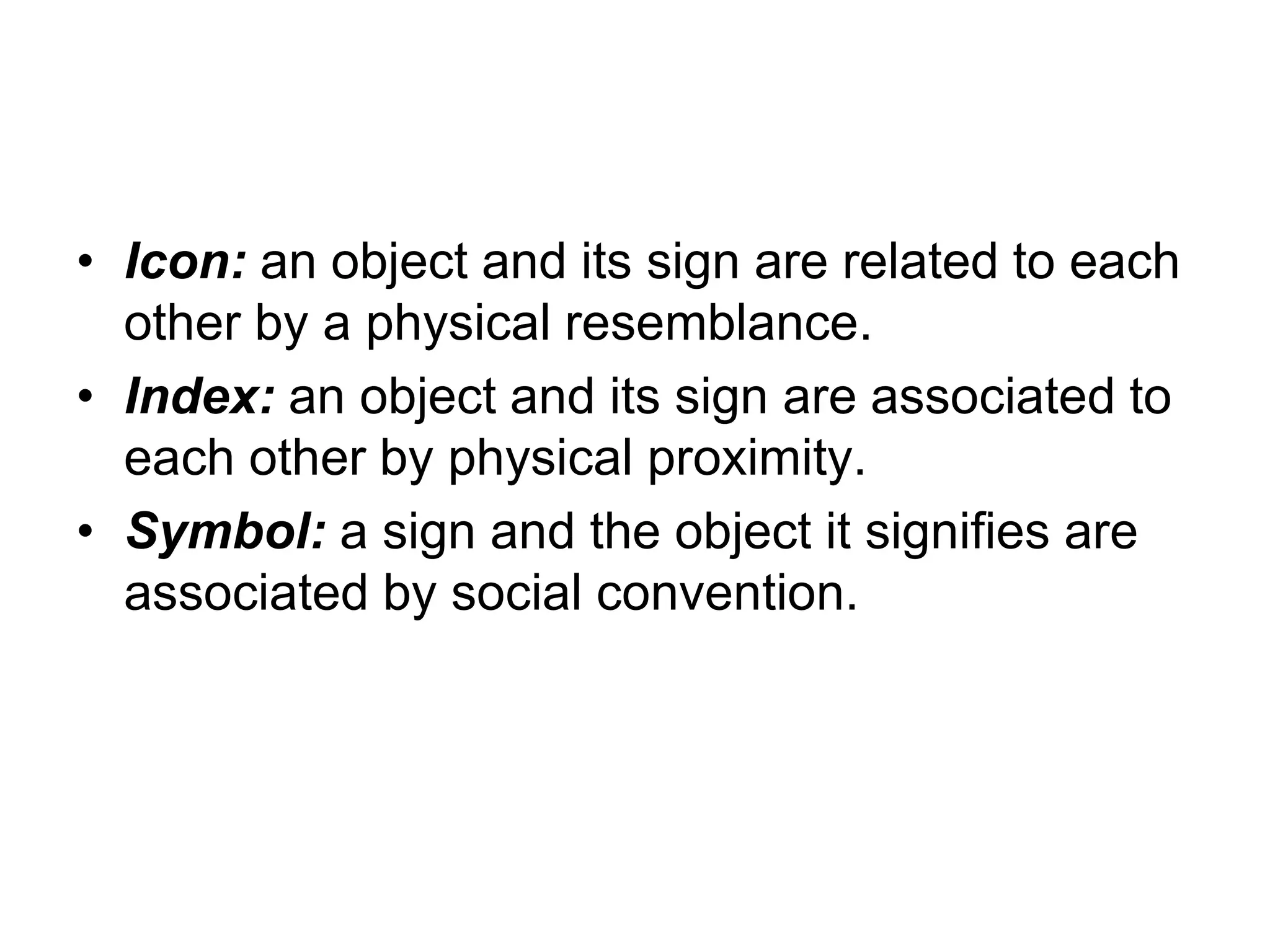• Icon: an object and its sign are related to each
other by a physical resemblance.
• Index: an object and its sign are associated to
each other by physical proximity.
• Symbol: a sign and the object it signifies are
associated by social convention.
 
