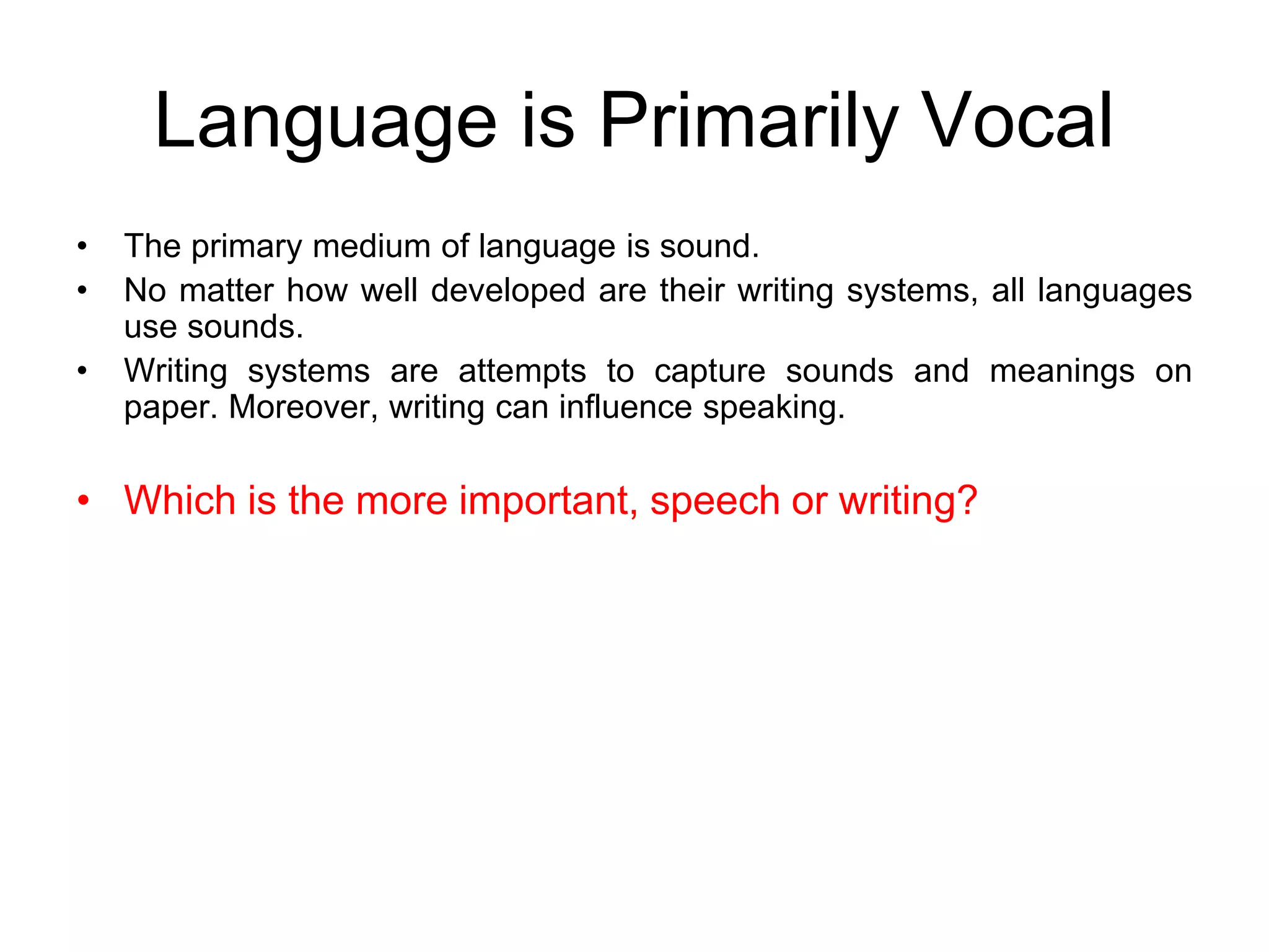Language is Primarily Vocal
• The primary medium of language is sound.
• No matter how well developed are their writing systems, all languages
use sounds.
• Writing systems are attempts to capture sounds and meanings on
paper. Moreover, writing can influence speaking.
• Which is the more important, speech or writing?
 