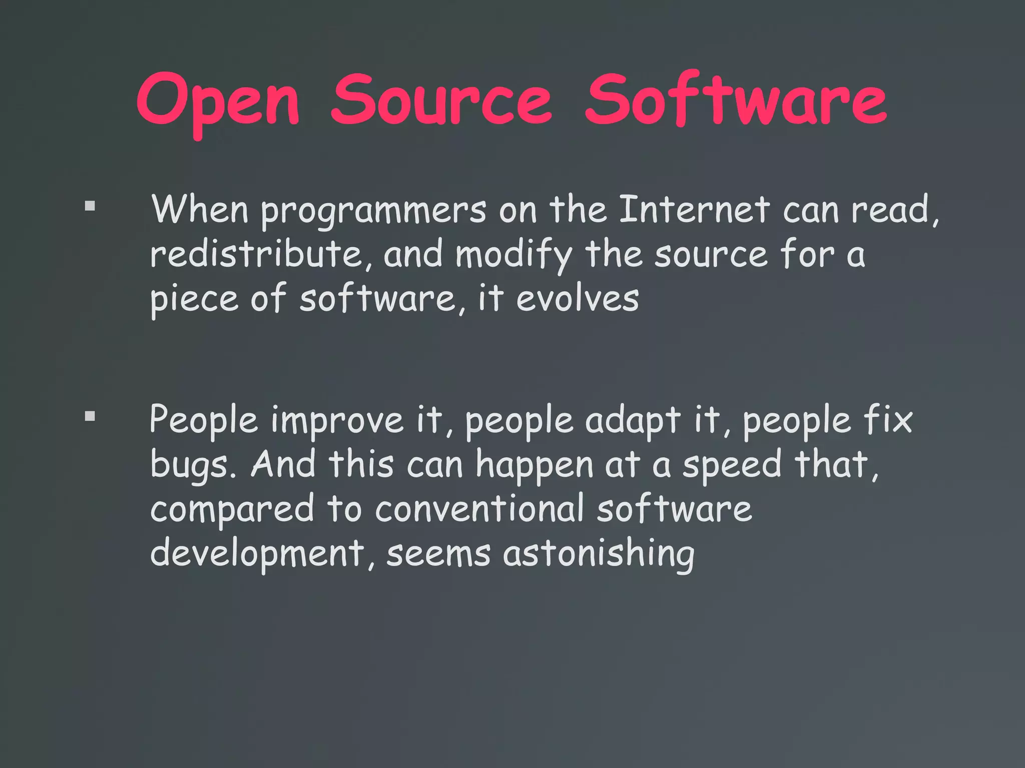 Open Source Software

When programmers on the Internet can read,
redistribute, and modify the source for a
piece of software, it evolves

People improve it, people adapt it, people fix
bugs. And this can happen at a speed that,
compared to conventional software
development, seems astonishing
 