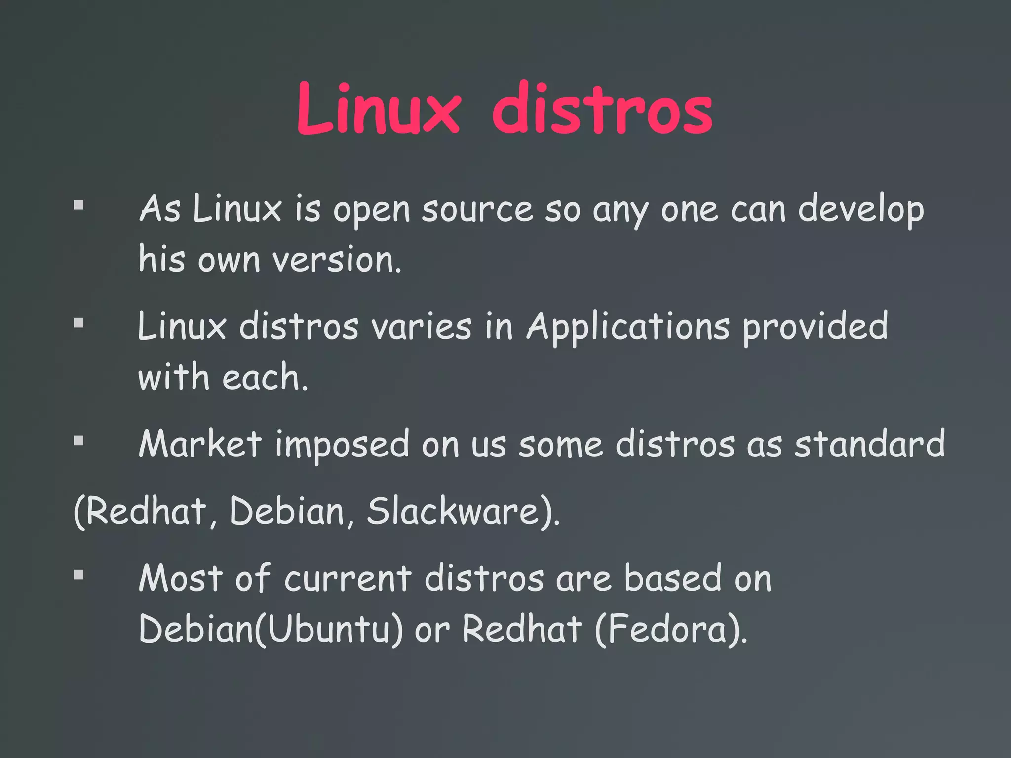 Linux distros

As Linux is open source so any one can develop
his own version.

Linux distros varies in Applications provided
with each.

Market imposed on us some distros as standard
(Redhat, Debian, Slackware).

Most of current distros are based on
Debian(Ubuntu) or Redhat (Fedora).
 