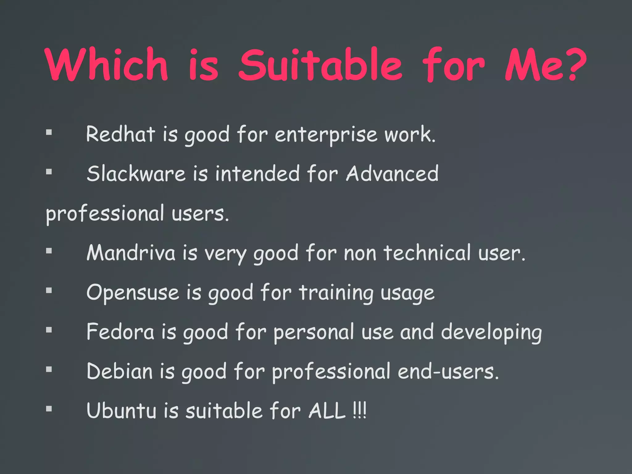 Which is Suitable for Me?

Redhat is good for enterprise work.

Slackware is intended for Advanced
professional users.

Mandriva is very good for non technical user.

Opensuse is good for training usage

Fedora is good for personal use and developing

Debian is good for professional end-users.

Ubuntu is suitable for ALL !!!
 
