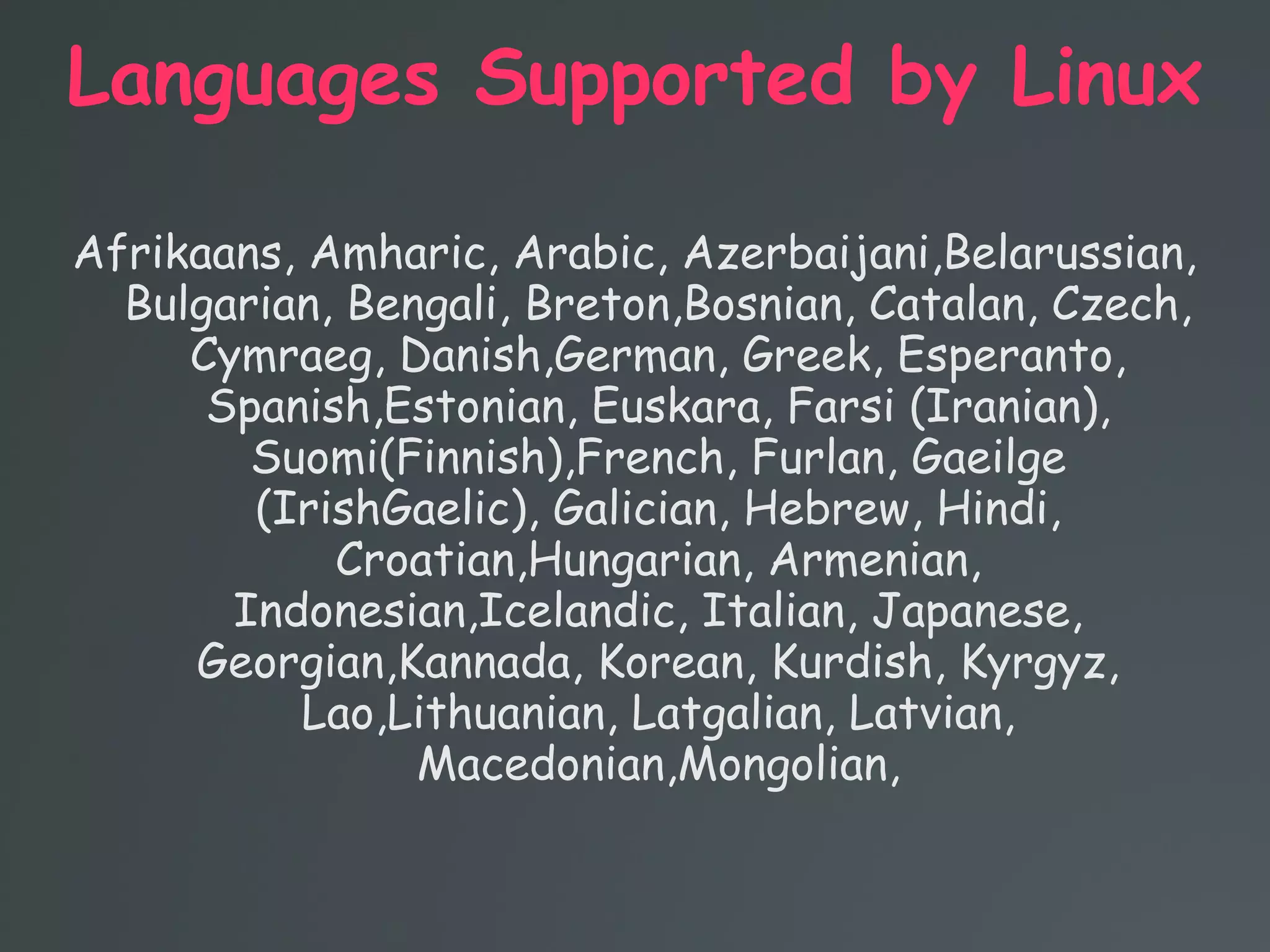 Languages Supported by Linux
Afrikaans, Amharic, Arabic, Azerbaijani,Belarussian,
Bulgarian, Bengali, Breton,Bosnian, Catalan, Czech,
Cymraeg, Danish,German, Greek, Esperanto,
Spanish,Estonian, Euskara, Farsi (Iranian),
Suomi(Finnish),French, Furlan, Gaeilge
(IrishGaelic), Galician, Hebrew, Hindi,
Croatian,Hungarian, Armenian,
Indonesian,Icelandic, Italian, Japanese,
Georgian,Kannada, Korean, Kurdish, Kyrgyz,
Lao,Lithuanian, Latgalian, Latvian,
Macedonian,Mongolian,
 