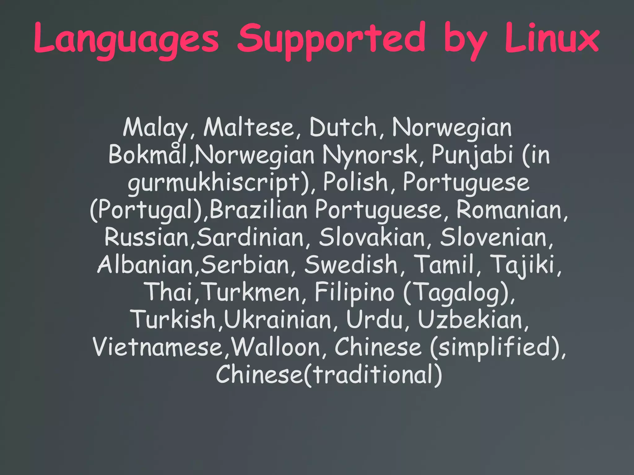 Languages Supported by Linux
Malay, Maltese, Dutch, Norwegian
Bokmål,Norwegian Nynorsk, Punjabi (in
gurmukhiscript), Polish, Portuguese
(Portugal),Brazilian Portuguese, Romanian,
Russian,Sardinian, Slovakian, Slovenian,
Albanian,Serbian, Swedish, Tamil, Tajiki,
Thai,Turkmen, Filipino (Tagalog),
Turkish,Ukrainian, Urdu, Uzbekian,
Vietnamese,Walloon, Chinese (simplified),
Chinese(traditional)
 