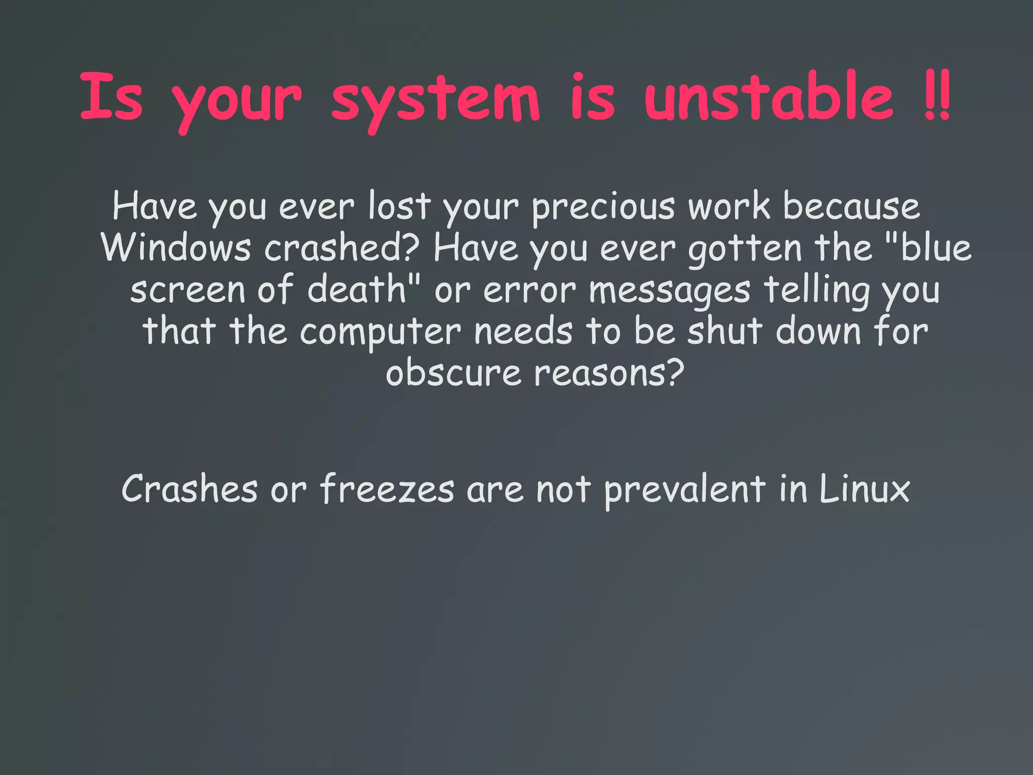 Is your system is unstable !!
Have you ever lost your precious work because
Windows crashed? Have you ever gotten the "blue
screen of death" or error messages telling you
that the computer needs to be shut down for
obscure reasons?
Crashes or freezes are not prevalent in Linux
 