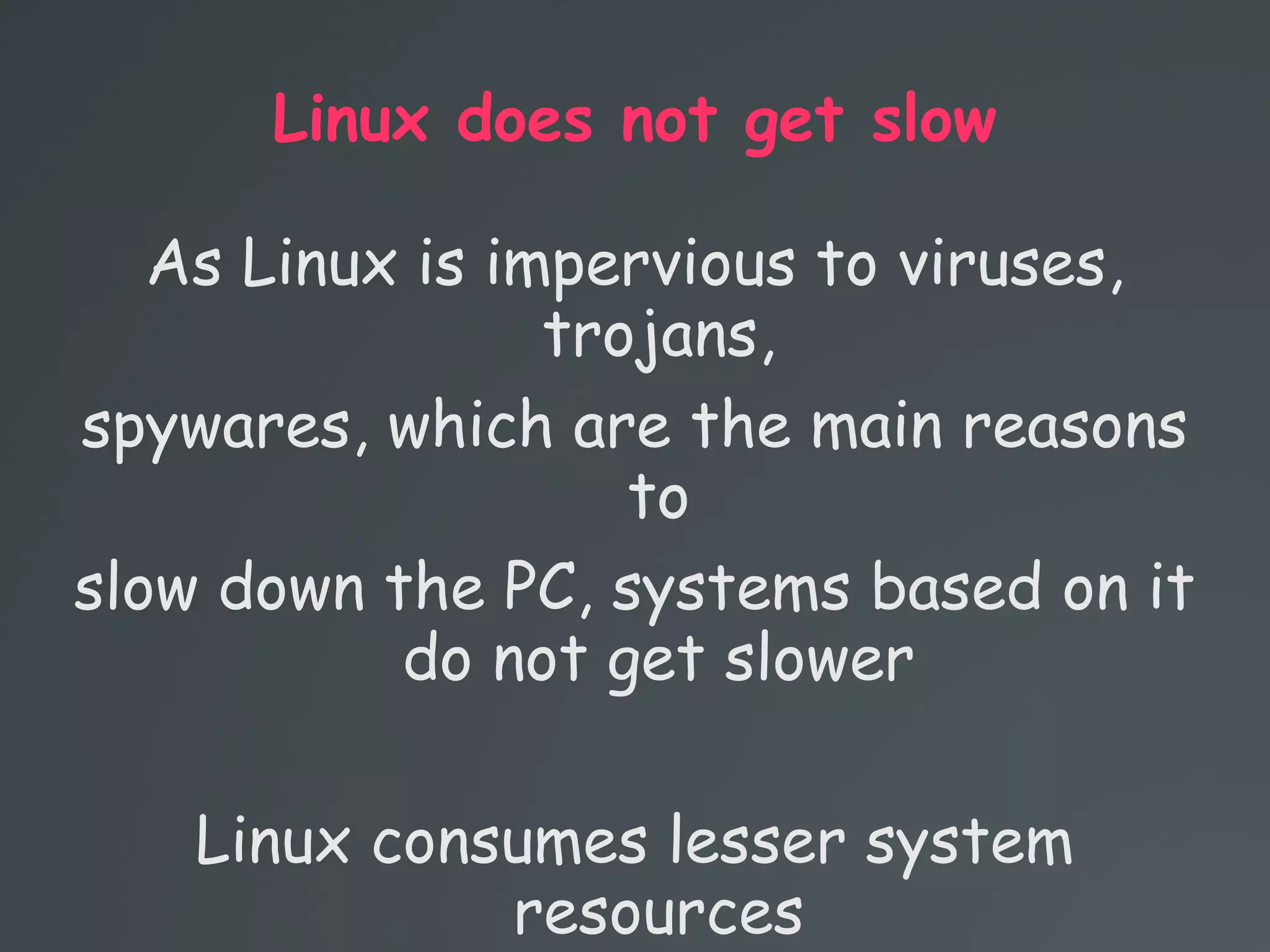 Linux does not get slow
As Linux is impervious to viruses,
trojans,
spywares, which are the main reasons
to
slow down the PC, systems based on it
do not get slower
Linux consumes lesser system
resources
 