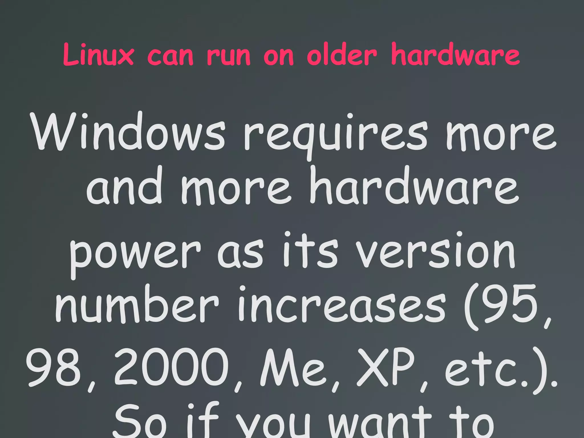 Linux can run on older hardware
Windows requires more
and more hardware
power as its version
number increases (95,
98, 2000, Me, XP, etc.).
 