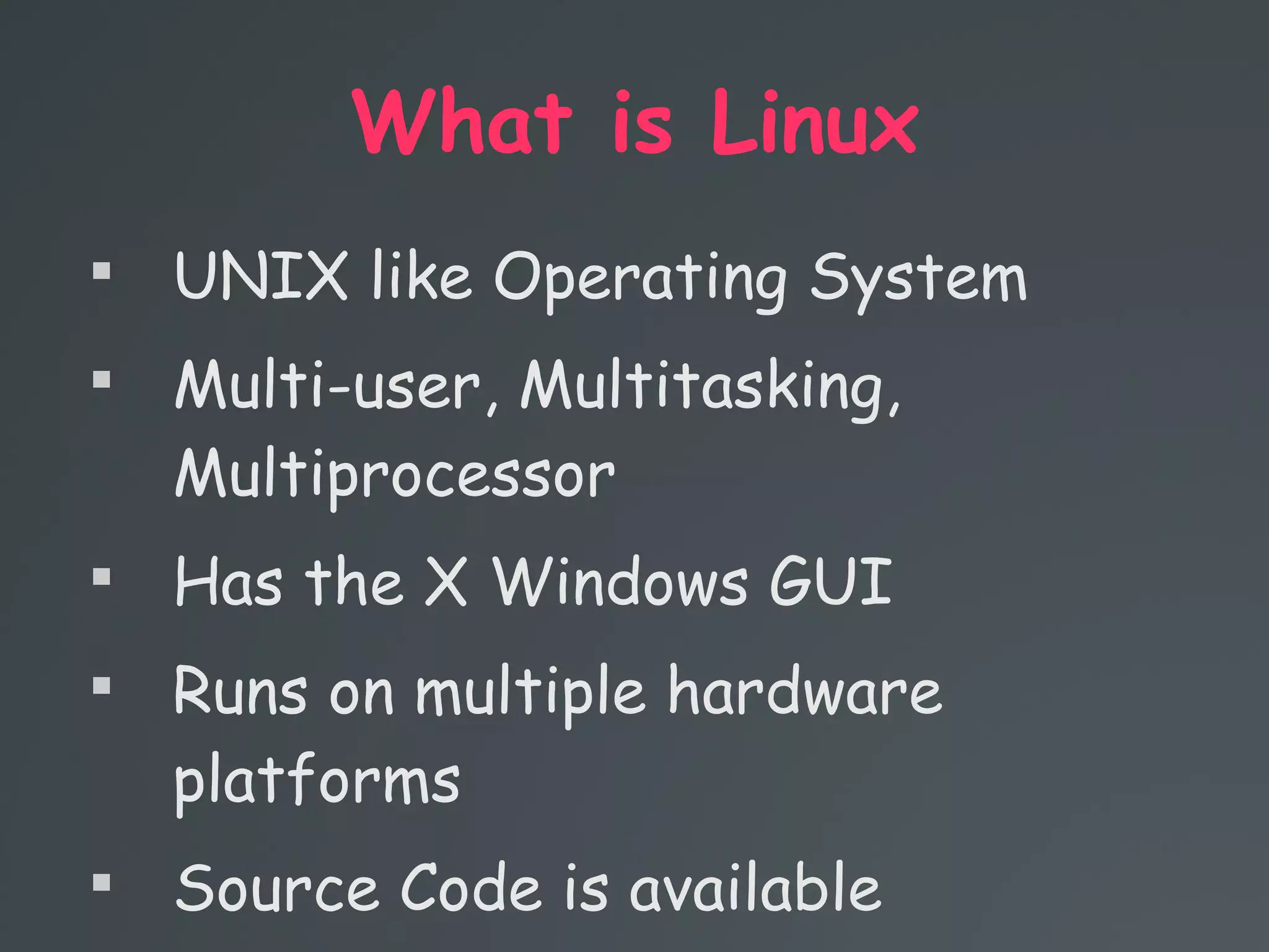 What is Linux

UNIX like Operating System

Multi-user, Multitasking,
Multiprocessor

Has the X Windows GUI

Runs on multiple hardware
platforms

Source Code is available
 