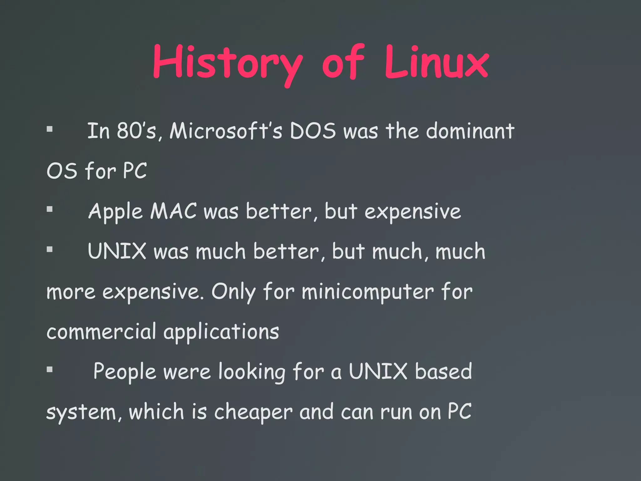 History of Linux

In 80’s, Microsoft’s DOS was the dominant
OS for PC

Apple MAC was better, but expensive

UNIX was much better, but much, much
more expensive. Only for minicomputer for
commercial applications

People were looking for a UNIX based
system, which is cheaper and can run on PC
 