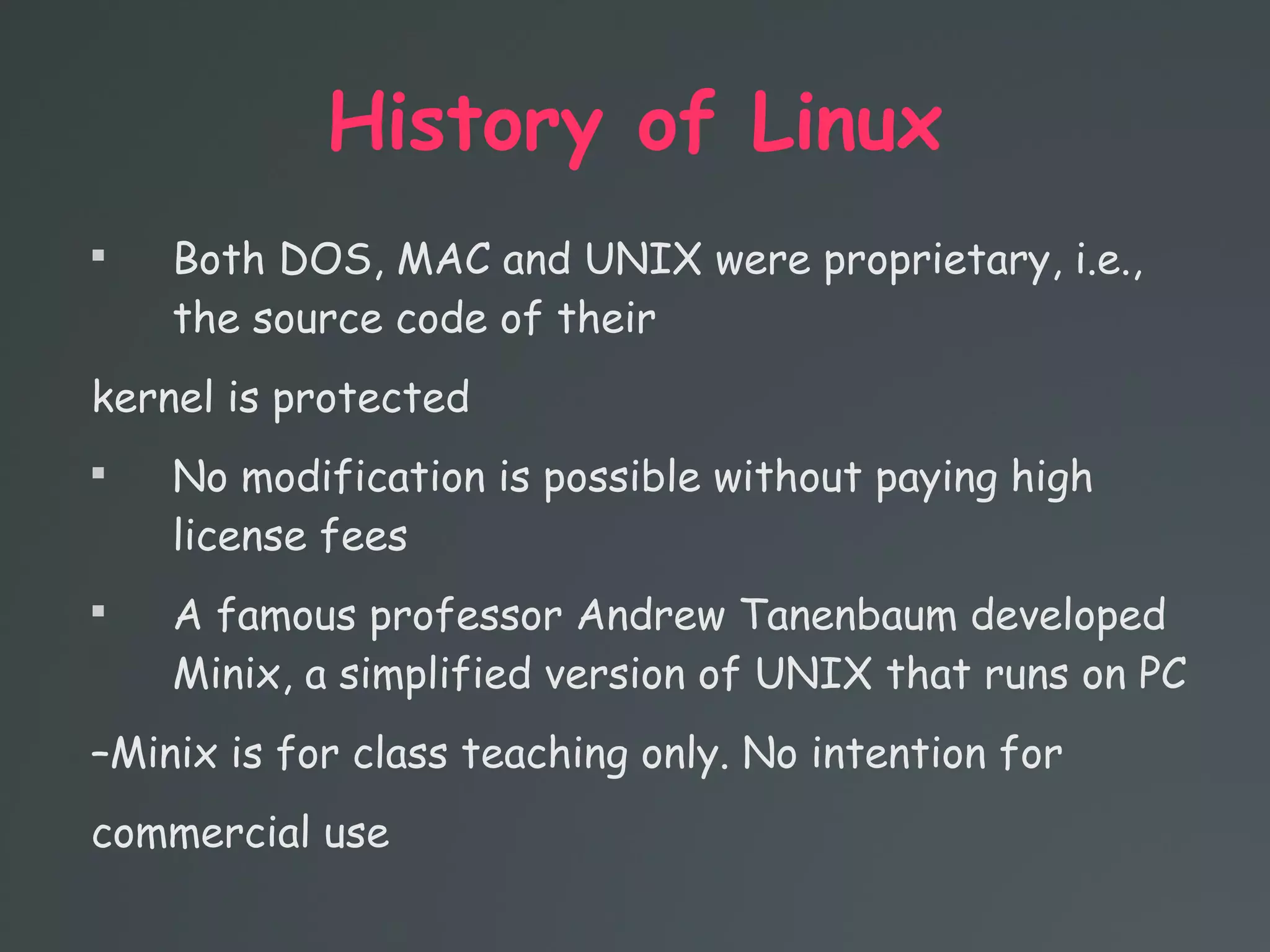 History of Linux

Both DOS, MAC and UNIX were proprietary, i.e.,
the source code of their
kernel is protected

No modification is possible without paying high
license fees

A famous professor Andrew Tanenbaum developed
Minix, a simplified version of UNIX that runs on PC
–Minix is for class teaching only. No intention for
commercial use
 