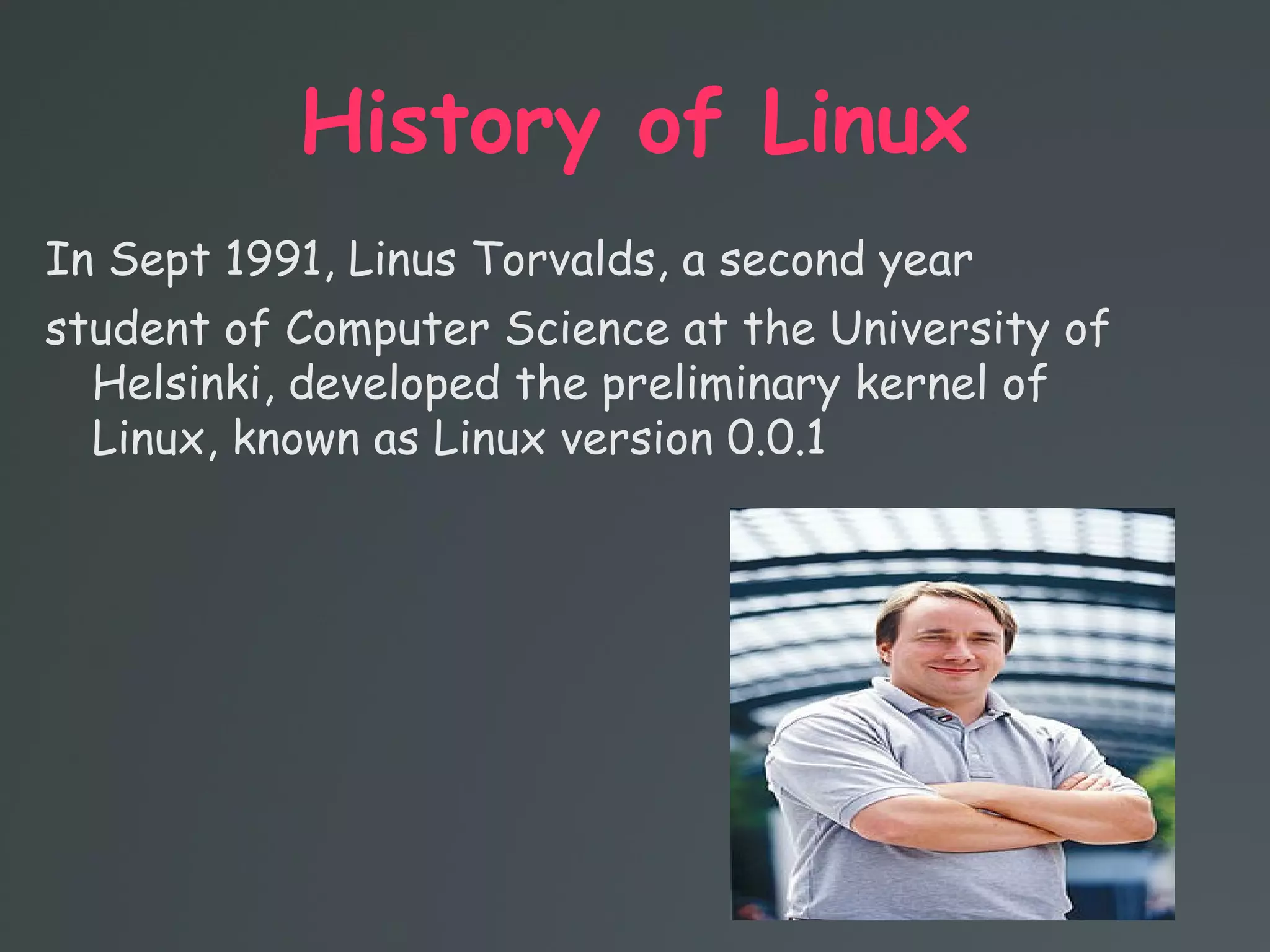 History of Linux
In Sept 1991, Linus Torvalds, a second year
student of Computer Science at the University of
Helsinki, developed the preliminary kernel of
Linux, known as Linux version 0.0.1
 