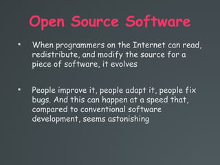 Open Source Software

When programmers on the Internet can read,
redistribute, and modify the source for a
piece of software, it evolves

People improve it, people adapt it, people fix
bugs. And this can happen at a speed that,
compared to conventional software
development, seems astonishing
 