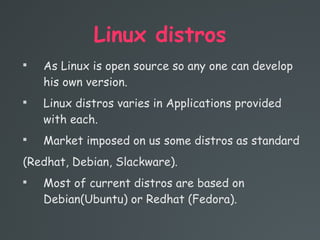 Linux distros

As Linux is open source so any one can develop
his own version.

Linux distros varies in Applications provided
with each.

Market imposed on us some distros as standard
(Redhat, Debian, Slackware).

Most of current distros are based on
Debian(Ubuntu) or Redhat (Fedora).
 