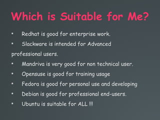 Which is Suitable for Me?

Redhat is good for enterprise work.

Slackware is intended for Advanced
professional users.

Mandriva is very good for non technical user.

Opensuse is good for training usage

Fedora is good for personal use and developing

Debian is good for professional end-users.

Ubuntu is suitable for ALL !!!
 