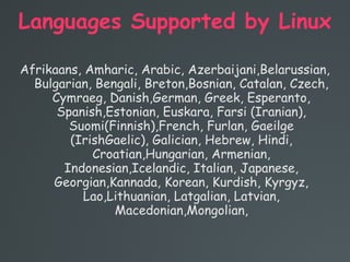 Languages Supported by Linux
Afrikaans, Amharic, Arabic, Azerbaijani,Belarussian,
Bulgarian, Bengali, Breton,Bosnian, Catalan, Czech,
Cymraeg, Danish,German, Greek, Esperanto,
Spanish,Estonian, Euskara, Farsi (Iranian),
Suomi(Finnish),French, Furlan, Gaeilge
(IrishGaelic), Galician, Hebrew, Hindi,
Croatian,Hungarian, Armenian,
Indonesian,Icelandic, Italian, Japanese,
Georgian,Kannada, Korean, Kurdish, Kyrgyz,
Lao,Lithuanian, Latgalian, Latvian,
Macedonian,Mongolian,
 