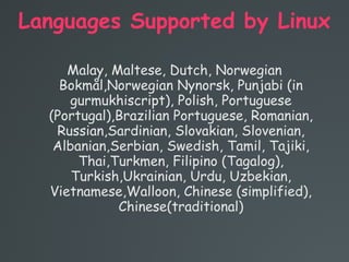 Languages Supported by Linux
Malay, Maltese, Dutch, Norwegian
Bokmål,Norwegian Nynorsk, Punjabi (in
gurmukhiscript), Polish, Portuguese
(Portugal),Brazilian Portuguese, Romanian,
Russian,Sardinian, Slovakian, Slovenian,
Albanian,Serbian, Swedish, Tamil, Tajiki,
Thai,Turkmen, Filipino (Tagalog),
Turkish,Ukrainian, Urdu, Uzbekian,
Vietnamese,Walloon, Chinese (simplified),
Chinese(traditional)
 