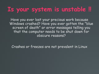Is your system is unstable !!
Have you ever lost your precious work because
Windows crashed? Have you ever gotten the "blue
screen of death" or error messages telling you
that the computer needs to be shut down for
obscure reasons?
Crashes or freezes are not prevalent in Linux
 