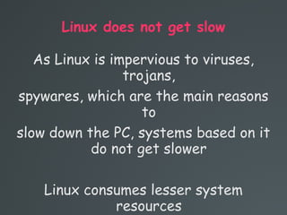 Linux does not get slow
As Linux is impervious to viruses,
trojans,
spywares, which are the main reasons
to
slow down the PC, systems based on it
do not get slower
Linux consumes lesser system
resources
 