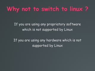 Why not to switch to linux ?
If you are using any propriatory software
which is not supported by Linux
If you are using any hardware which is not
supported by Linux
 