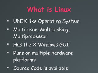 What is Linux

UNIX like Operating System

Multi-user, Multitasking,
Multiprocessor

Has the X Windows GUI

Runs on multiple hardware
platforms

Source Code is available
 