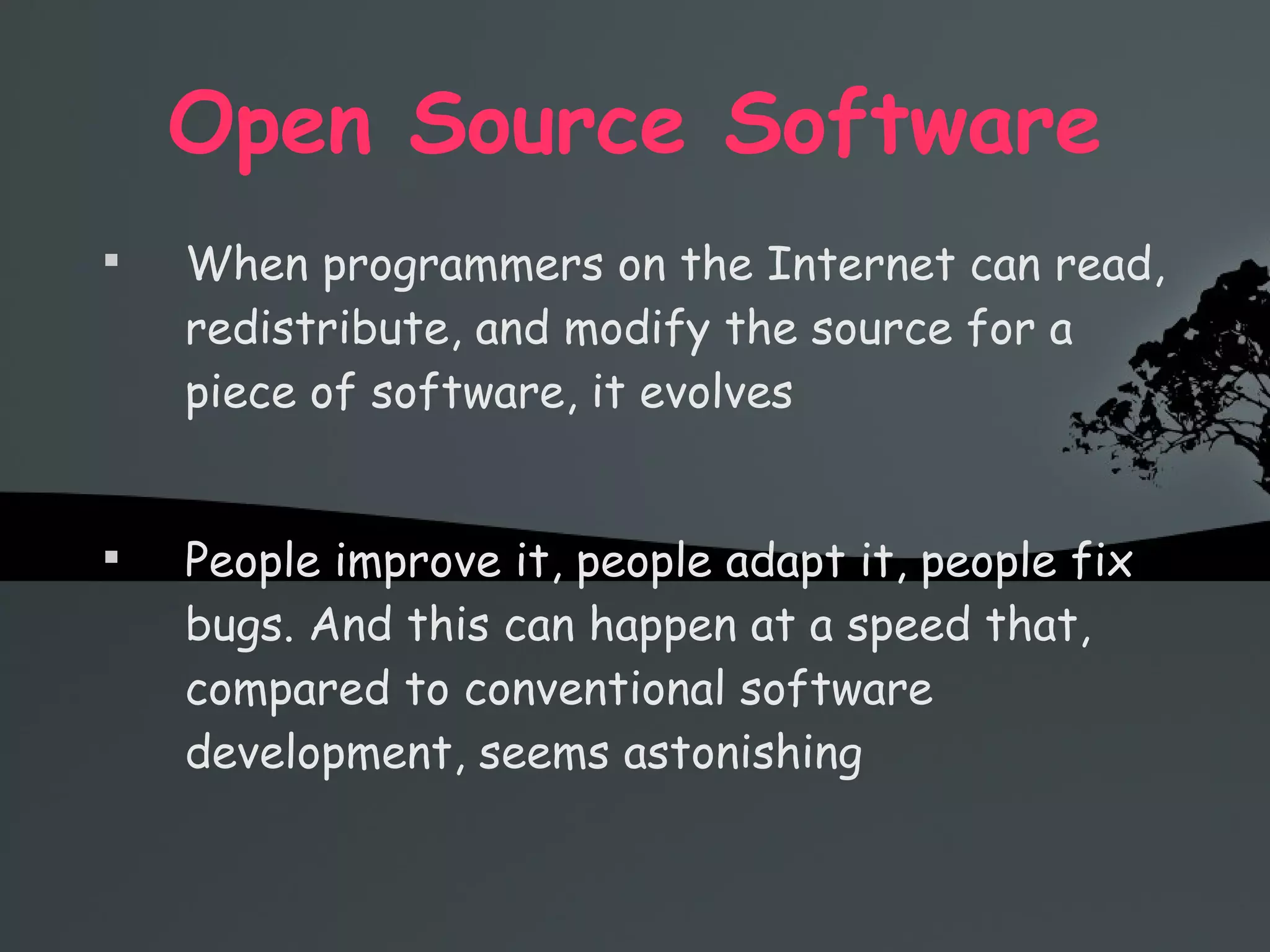 Open Source Software When programmers on the Internet can read, redistribute, and modify the source for a piece of software, it evolves People improve it, people adapt it, people fix bugs. And this can happen at a speed that, compared to conventional software development, seems astonishing 