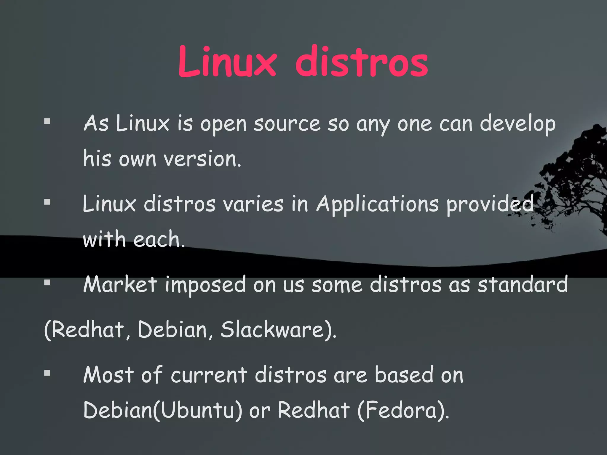 Linux distros As Linux is open source so any one can develop his own version. Linux distros varies in Applications provided with each. Market imposed on us some distros as standard  (Redhat, Debian, Slackware). Most of current distros are based on Debian(Ubuntu) or Redhat (Fedora). 