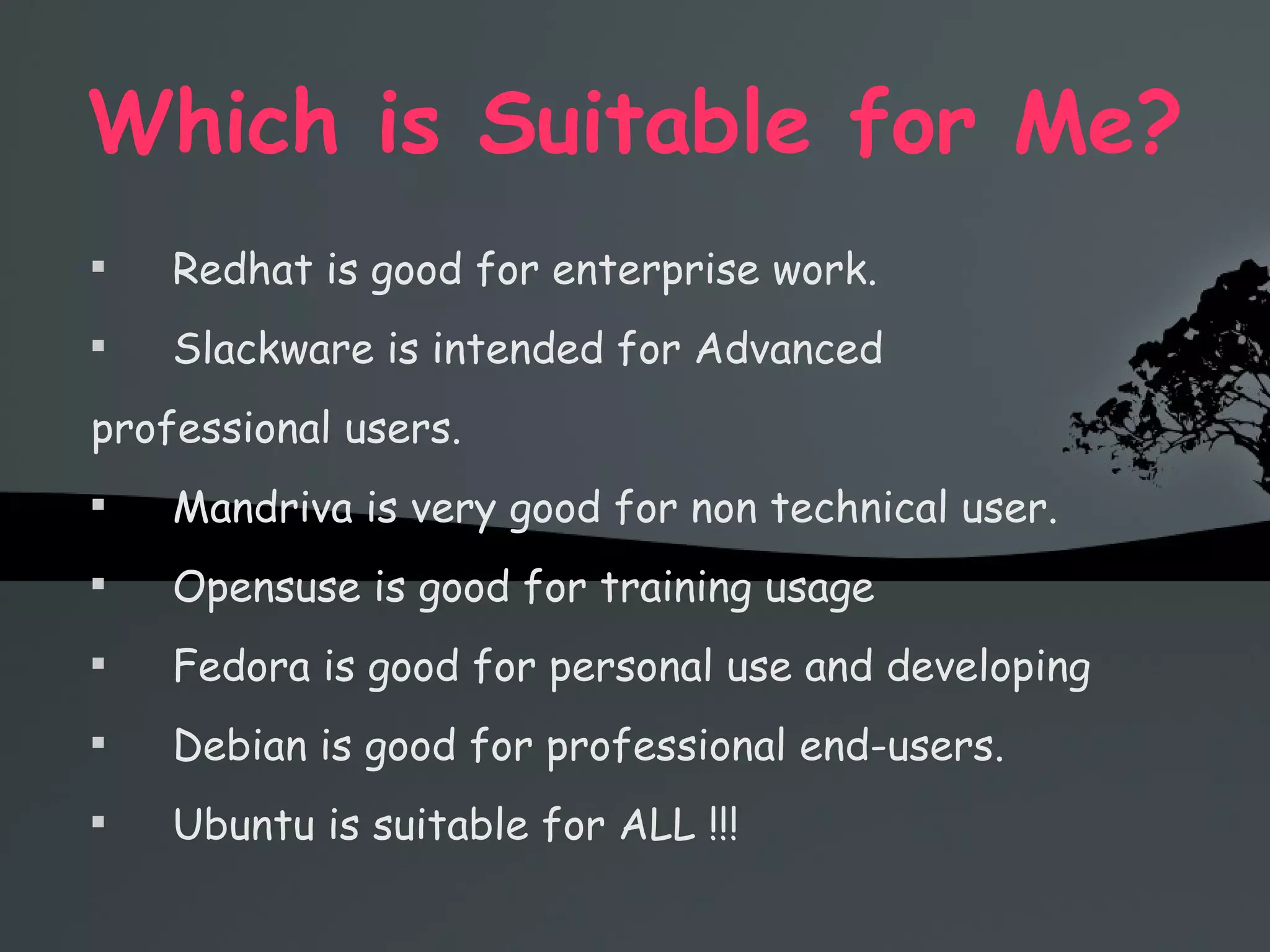 Which is Suitable for Me? Redhat is good for enterprise work. Slackware is intended for Advanced professional users. Mandriva is very good for non technical user. Opensuse is good for training usage Fedora is good for personal use and developing Debian is good for professional end-users. Ubuntu is suitable for ALL !!! 